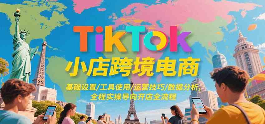 TikTok小店跨境电商，基础设置/工具使用/运营技巧/数据分析，全程实操导向开店全流程