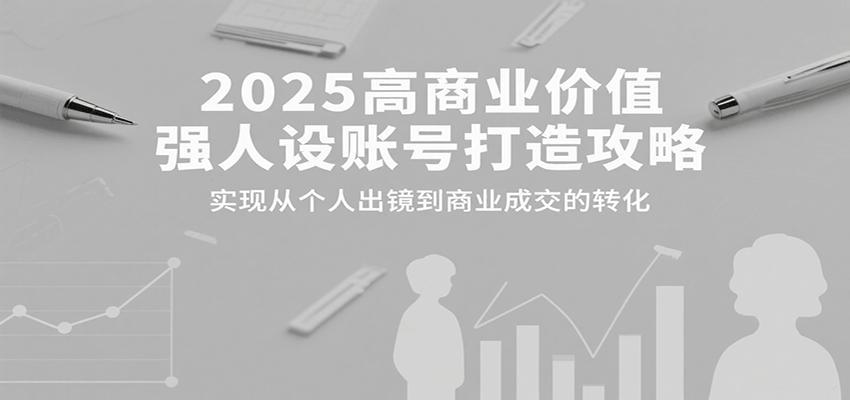 2025高商业价值强人设账号打造攻略，实现从个人出镜到商业成交的转化