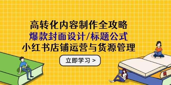 高转化内容制作全攻略:爆款封面设计/标题公式,小红书店铺运营与货源管理