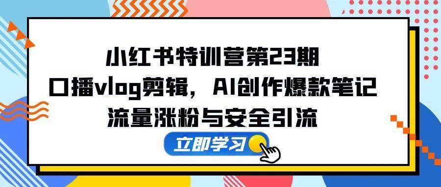 小红书特训营第23期,口播vlog剪辑,AI创作爆款笔记,流量涨粉与安全引流