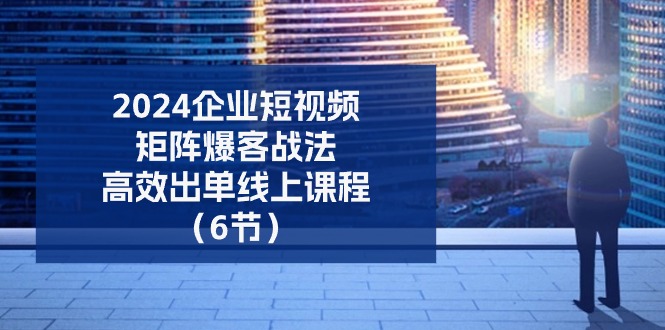 2024企业-短视频-矩阵 爆客战法,高效出单线上课程(6节)