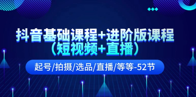 抖音基础课程+进阶版课程(短视频+直播)起号/拍摄/选品/直播/等等-52节
