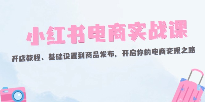 小红书电商实战课:开店教程、基础设置到商品发布,开启你的电商变现之路