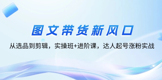 图文带货新风口:从选品到剪辑,实操班+进阶课,达人起号涨粉实战