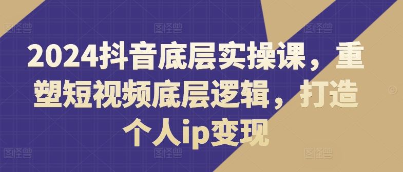 2024抖音底层实操课,重塑短视频底层逻辑,打造个人ip变现