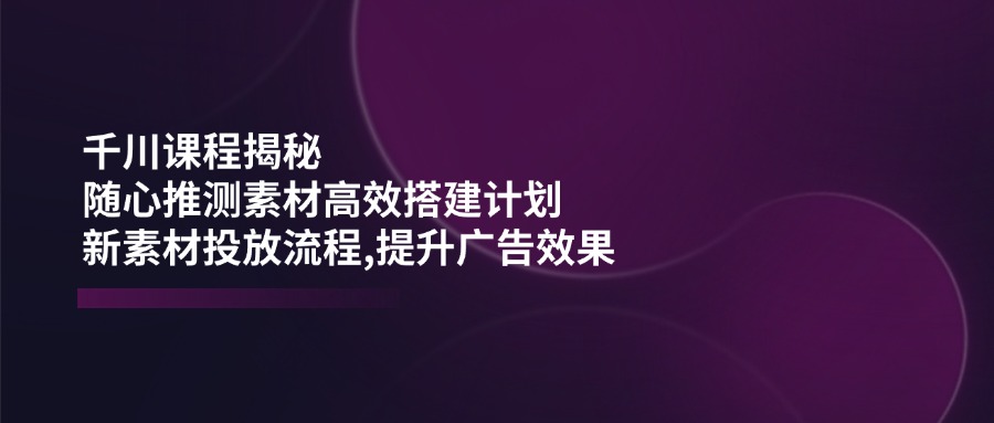 千川课程揭秘:随心推测素材高效搭建计划,新素材投放流程,提升广告效果