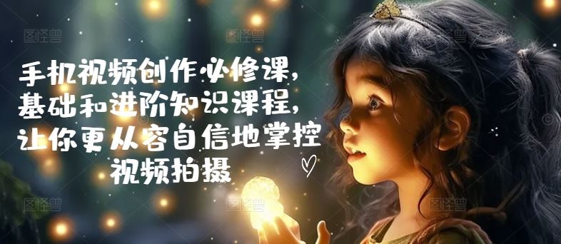 手机视频创作必修课,基础和进阶知识课程,让你更从容自信地掌控视频拍摄