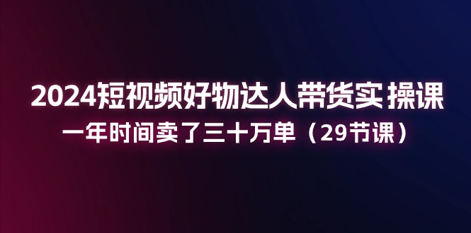 2024短视频好物达人带货实操课:一年时间卖了三十万单(29节课)