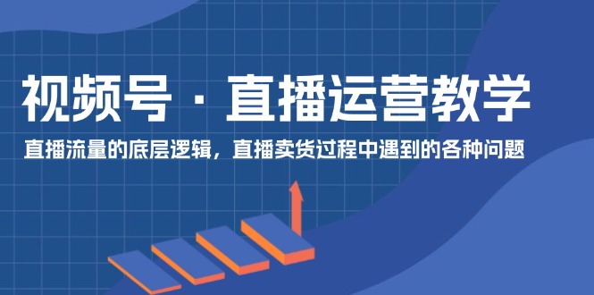 视频号 直播运营教学:直播流量的底层逻辑,直播卖货过程中遇到的各种问题