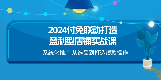 2024付免联动-打造盈利型店铺实战课,系统化推广 从选品到打造爆款操作
