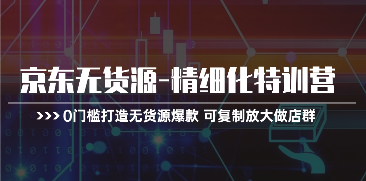 京东无货源-精细化特训营,0门槛打造无货源爆款 可复制放大做店群