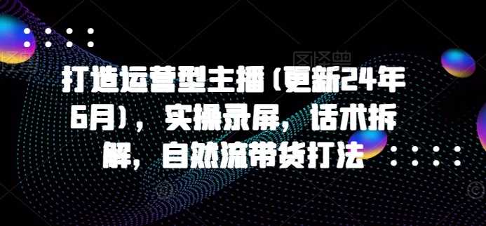 打造运营型主播(更新24年11月),实操录屏,话术拆解,自然流带货打法
