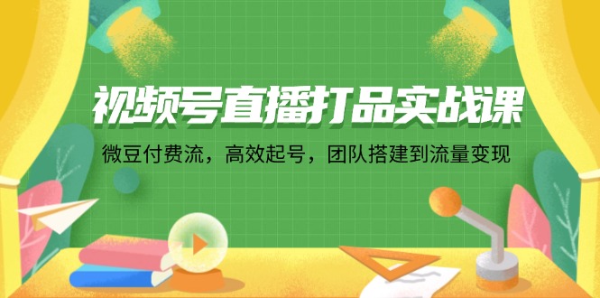 视频号直播打品实战课:微 豆 付 费 流,高效起号,团队搭建到流量变现