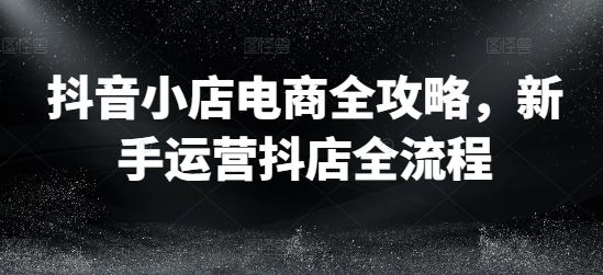 抖音小店电商全攻略,新手运营抖店全流程
