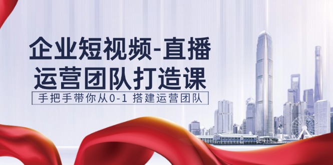 企业短视频-直播运营团队打造课,手把手带你从0-1 搭建运营团队-15节