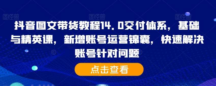 抖音图文带货教程14.0交付体系,基础与精英课,新增账号运营锦囊,快速解决账号针对问题