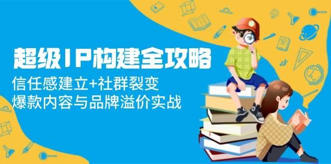 超级IP构建全攻略:信任感建立+社群裂变,爆款内容与品牌溢价实战