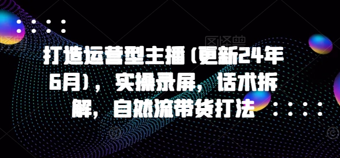 打造运营型主播(更新25年2月),实操录屏,话术拆解,自然流带货打法