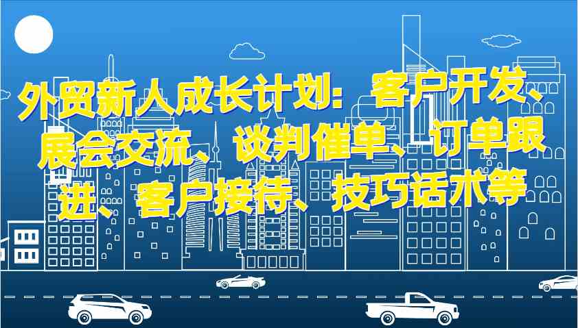外贸新人成长计划:客户开发、展会交流、谈判催单、订单跟进、客户接待、技巧话术等