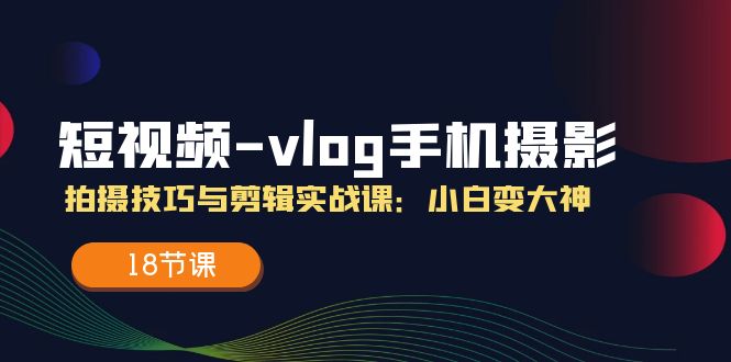 短视频vlog手机摄影拍摄技巧与剪辑实战课,小白变大神(18节课)
