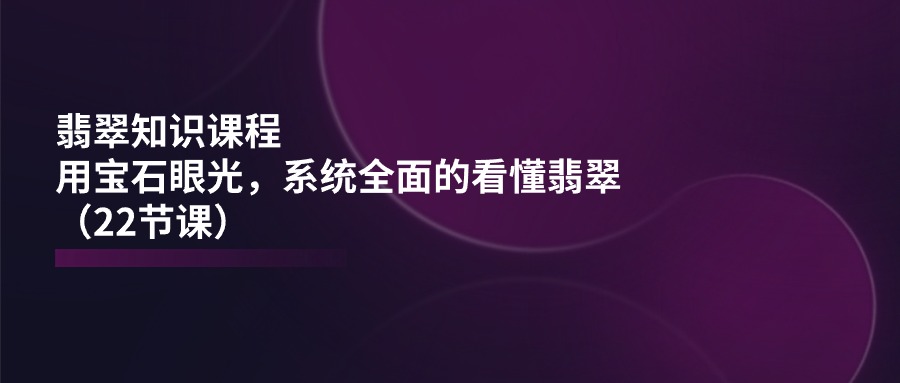 翡翠知识课程,用宝石眼光,系统全面的看懂翡翠(22节课)