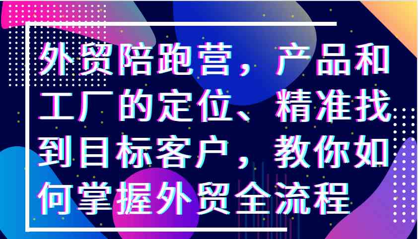 外贸陪跑营,产品和工厂的定位、精准找到目标客户,教你如何掌握外贸全流程