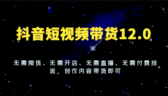 抖音短视频带货12.0,无需囤货、无需开店、无需直播、无需付费投流,创作内容带货即可