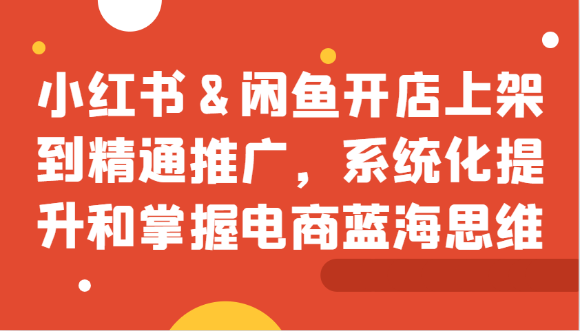 小红书&闲鱼开店上架到精通推广,系统化提升和掌握电商蓝海思维