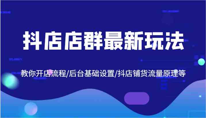 抖店店群最新玩法,教你开店流程/后台基础设置/抖店铺货流量原理等