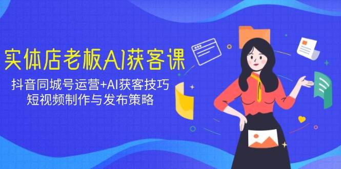 实体店老板AI获客课:抖音同城号运营+AI获客技巧,短视频制作与发布策略