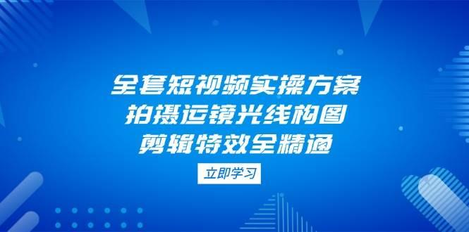 全套短视频实操方案,拍摄运镜光线构图,剪辑特效全精通