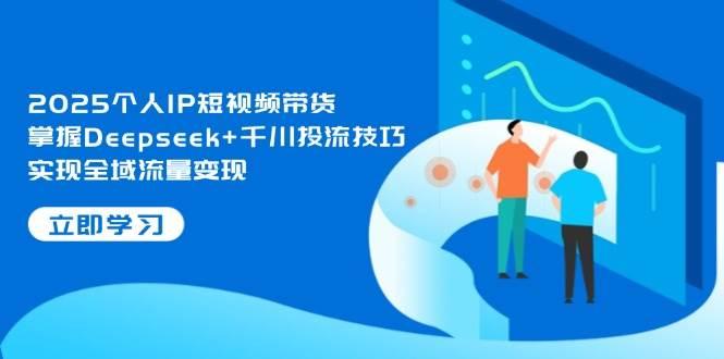 2025个人IP短视频带货,掌握Deepseek+千川投流技巧,实现全域流量变现