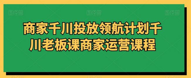 商家千川投放领航计划千川老板课商家运营课程