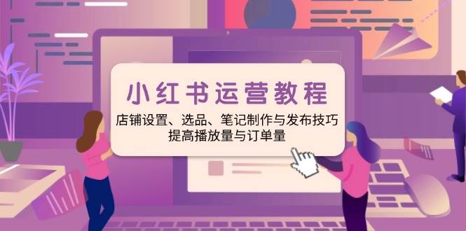 小红书运营教程:店铺设置、选品、笔记制作与发布技巧、提高播放量与订…