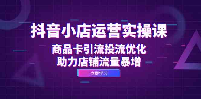 抖音小店运营实操课:商品卡引流投流优化,助力店铺流量暴增