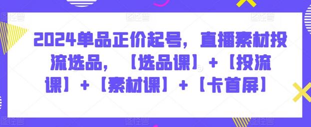 2024单品正价起号，直播素材投流选品，【选品课】+【投流课】+【素材课】+【卡首屏】