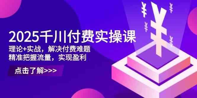 2025千川付费实操课,理论+实战,解决付费难题,精准把握流量,实现盈利