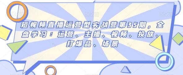 短视频直播运营型实战营第35期，全盘学习：运营、主播、视频、投放、打爆品、场景