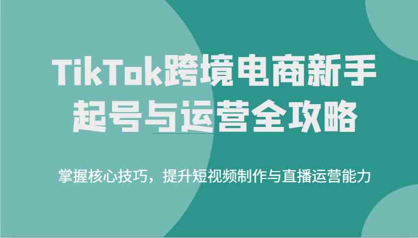 TikTok跨境电商新手起号与运营全攻略,掌握核心技巧,提升短视频制作与直播运营能力