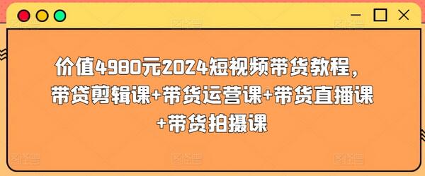 价值4980元2024短视频带货教程，带贷剪辑课+带货运营课+带货直播课+带货拍摄课