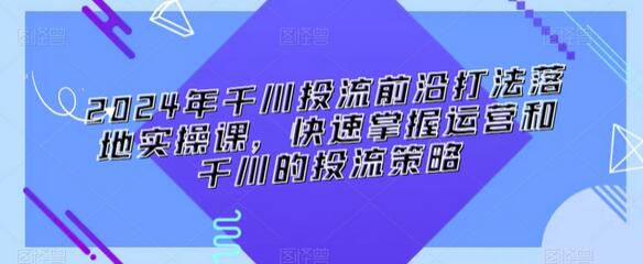 2024年千川投流前沿打法落地实操课，快速掌握运营和千川的投流策略