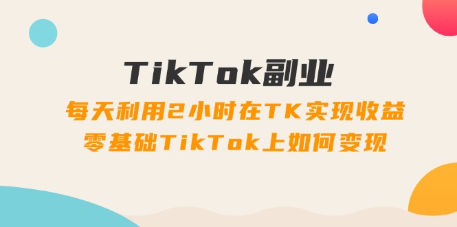 TikTok副业:每天利用2小时在TK实现收益,零基础TikTok上如何变现,34节程