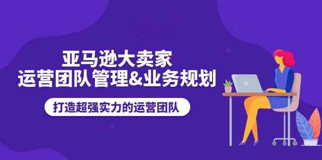 亚马逊大卖家运营团队管理&业务规划,打造超强实力的运营团队