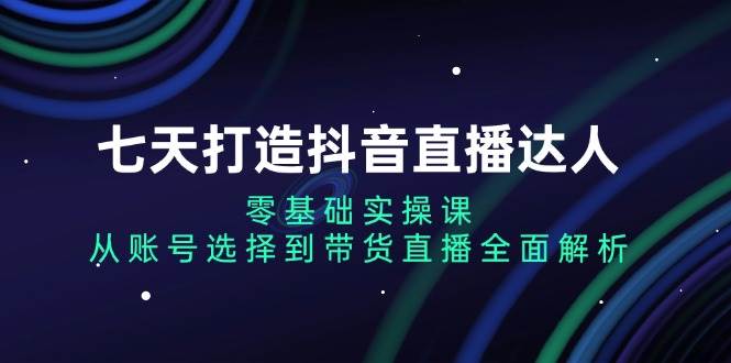 七天打造抖音直播达人:零基础实操课,从账号选择到带货直播全面解析