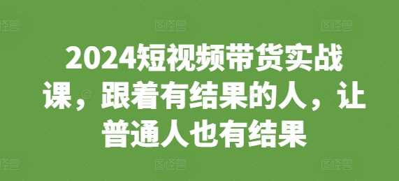 2024短视频带货实战课,跟着有结果的人,让普通人也有结果