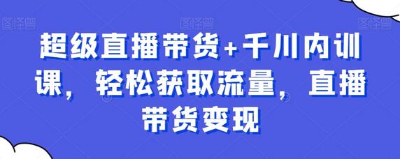 超级直播带货+千川内训课，轻松获取流量，直播带货变现