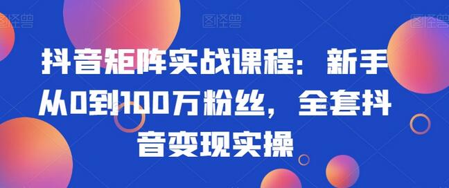 抖音矩阵实战课程:新手从0到100万粉丝,全套抖音变现实操