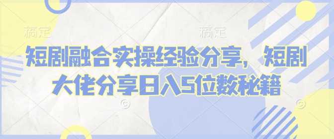 短剧融合实操经验分享,短剧大佬分享日入5位数秘籍