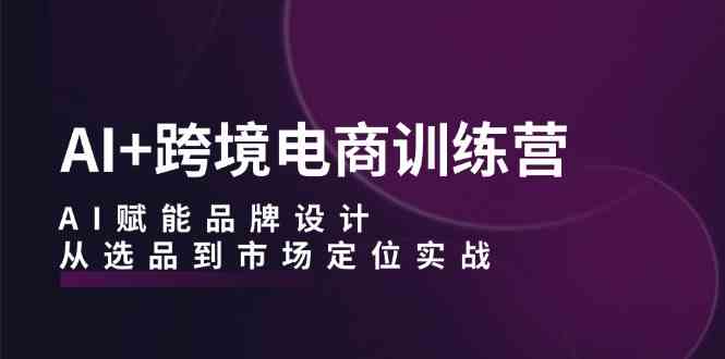 AI+跨境电商训练营:AI赋能品牌设计,从选品到市场定位实战