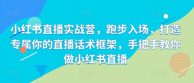 小红书直播实战营,跑步入场,打造专属你的直播话术框架,手把手教你做小红书直播